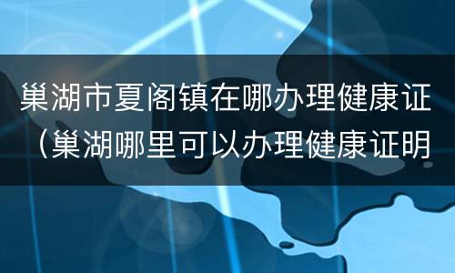 巢湖市夏阁镇在哪办理健康证（巢湖哪里可以办理健康证明）