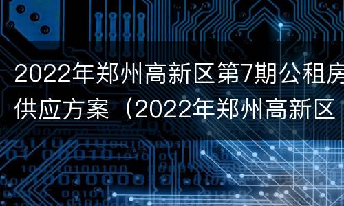 2022年郑州高新区第7期公租房供应方案（2022年郑州高新区第7期公租房供应方案公告）