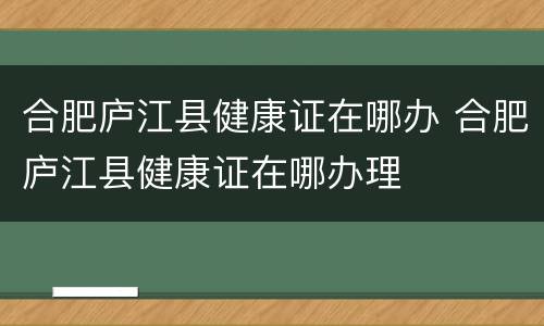 合肥庐江县健康证在哪办 合肥庐江县健康证在哪办理
