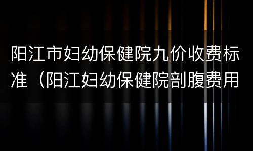 阳江市妇幼保健院九价收费标准（阳江妇幼保健院剖腹费用多少）