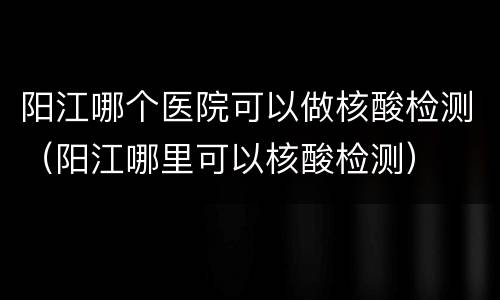 阳江哪个医院可以做核酸检测（阳江哪里可以核酸检测）