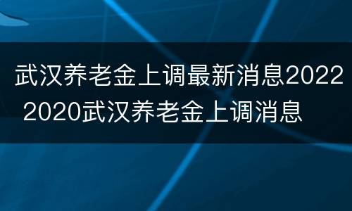 武汉养老金上调最新消息2022 2020武汉养老金上调消息