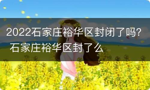 2022石家庄裕华区封闭了吗？ 石家庄裕华区封了么