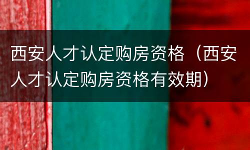 西安人才认定购房资格（西安人才认定购房资格有效期）