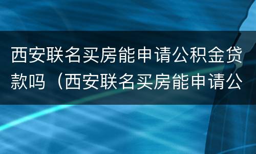 西安联名买房能申请公积金贷款吗（西安联名买房能申请公积金贷款吗多少钱）