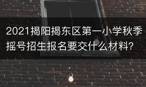 2021揭阳揭东区第一小学秋季摇号招生报名要交什么材料？