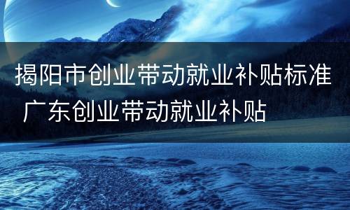 揭阳市创业带动就业补贴标准 广东创业带动就业补贴