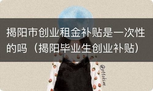 揭阳市创业租金补贴是一次性的吗（揭阳毕业生创业补贴）