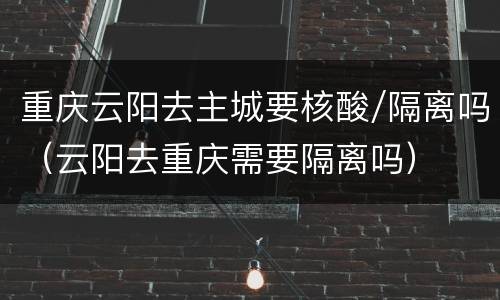 重庆云阳去主城要核酸/隔离吗（云阳去重庆需要隔离吗）