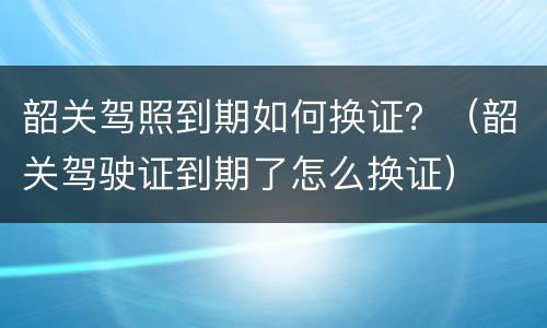 韶关驾照到期如何换证？（韶关驾驶证到期了怎么换证）