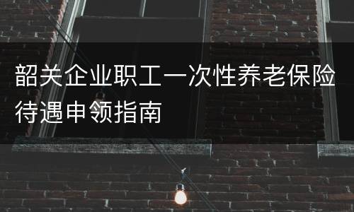韶关企业职工一次性养老保险待遇申领指南