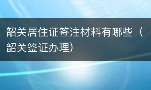 韶关居住证签注材料有哪些（韶关签证办理）