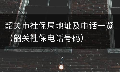 韶关市社保局地址及电话一览（韶关社保电话号码）