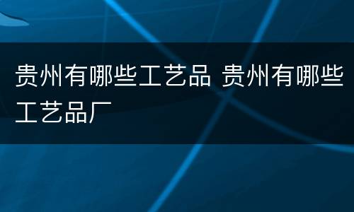 贵州有哪些工艺品 贵州有哪些工艺品厂