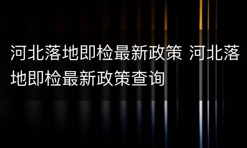 河北落地即检最新政策 河北落地即检最新政策查询