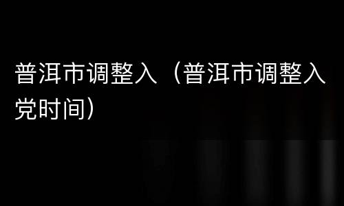 普洱市调整入（普洱市调整入党时间）