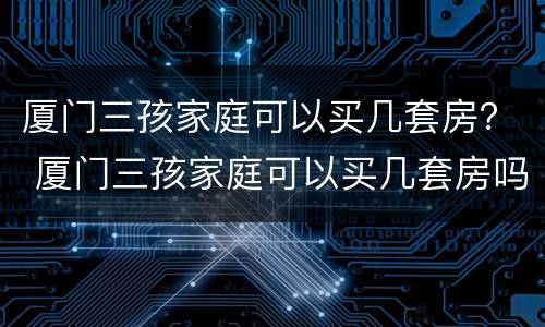 厦门三孩家庭可以买几套房？ 厦门三孩家庭可以买几套房吗