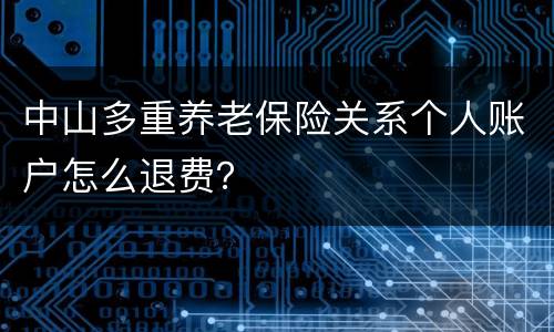 中山多重养老保险关系个人账户怎么退费？
