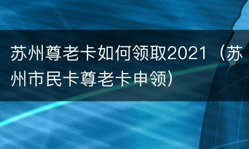 苏州尊老卡如何领取2021（苏州市民卡尊老卡申领）