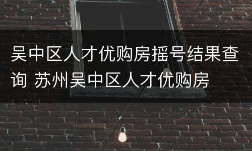 吴中区人才优购房摇号结果查询 苏州吴中区人才优购房