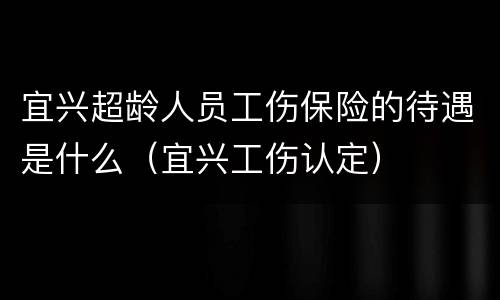 宜兴超龄人员工伤保险的待遇是什么（宜兴工伤认定）
