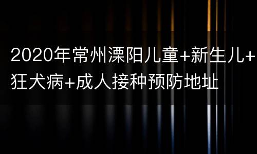 2020年常州溧阳儿童+新生儿+狂犬病+成人接种预防地址