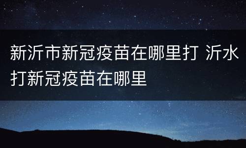 新沂市新冠疫苗在哪里打 沂水打新冠疫苗在哪里