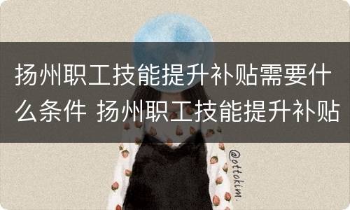 扬州职工技能提升补贴需要什么条件 扬州职工技能提升补贴需要什么条件才能领