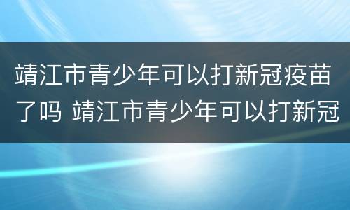 靖江市青少年可以打新冠疫苗了吗 靖江市青少年可以打新冠疫苗了吗最近