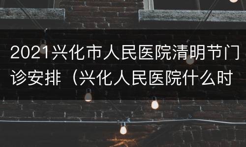 2021兴化市人民医院清明节门诊安排（兴化人民医院什么时候建成）