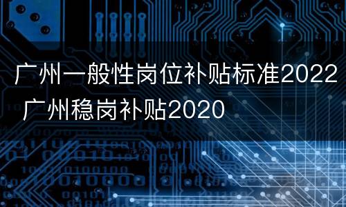 广州一般性岗位补贴标准2022 广州稳岗补贴2020