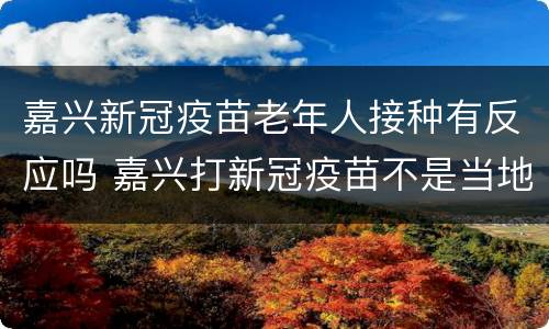 嘉兴新冠疫苗老年人接种有反应吗 嘉兴打新冠疫苗不是当地人可以打吗?