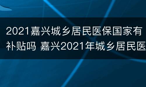 2021嘉兴城乡居民医保国家有补贴吗 嘉兴2021年城乡居民医保