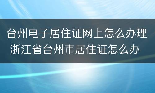 台州电子居住证网上怎么办理 浙江省台州市居住证怎么办