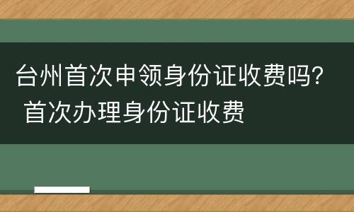 台州首次申领身份证收费吗？ 首次办理身份证收费