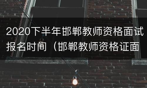 2020下半年邯郸教师资格面试报名时间（邯郸教师资格证面试考试时间）