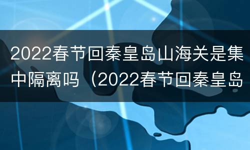 2022春节回秦皇岛山海关是集中隔离吗（2022春节回秦皇岛山海关是集中隔离吗）