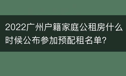 2022广州户籍家庭公租房什么时候公布参加预配租名单？