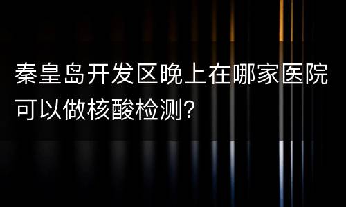 秦皇岛开发区晚上在哪家医院可以做核酸检测？