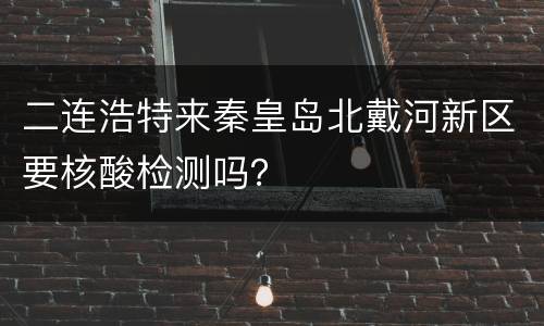 二连浩特来秦皇岛北戴河新区要核酸检测吗？
