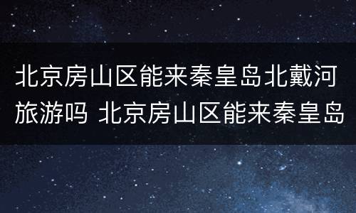 北京房山区能来秦皇岛北戴河旅游吗 北京房山区能来秦皇岛北戴河旅游吗现在