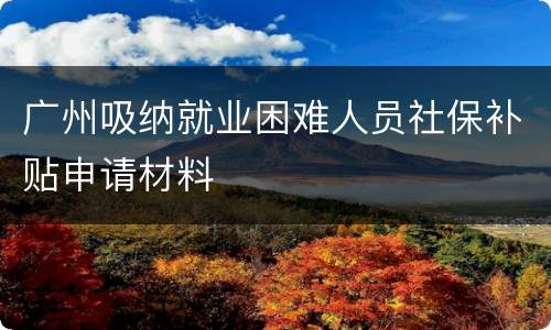广州吸纳就业困难人员社保补贴申请材料