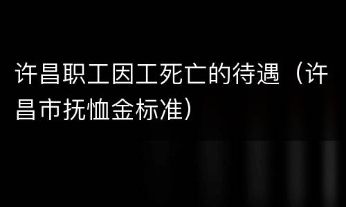 许昌职工因工死亡的待遇（许昌市抚恤金标准）