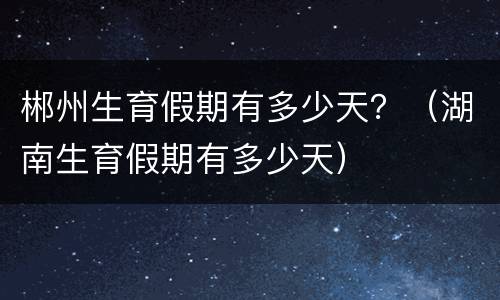 郴州生育假期有多少天？（湖南生育假期有多少天）