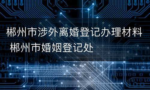 郴州市涉外离婚登记办理材料 郴州市婚姻登记处