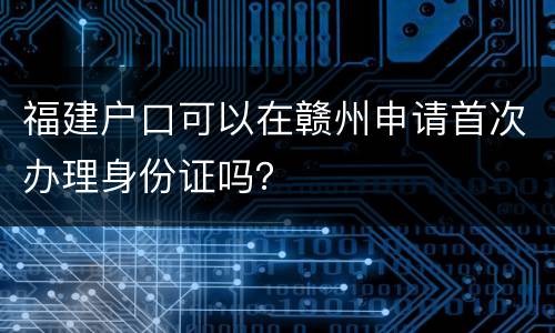 福建户口可以在赣州申请首次办理身份证吗？