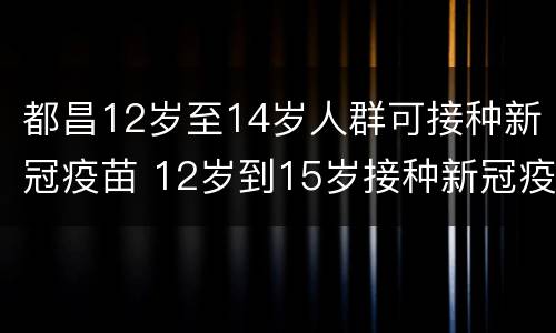 都昌12岁至14岁人群可接种新冠疫苗 12岁到15岁接种新冠疫苗