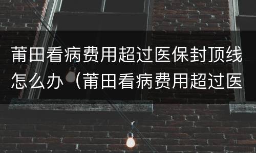 莆田看病费用超过医保封顶线怎么办（莆田看病费用超过医保封顶线怎么办啊）