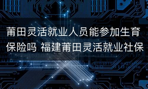 莆田灵活就业人员能参加生育保险吗 福建莆田灵活就业社保是否交