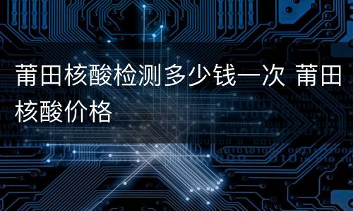 莆田核酸检测多少钱一次 莆田核酸价格